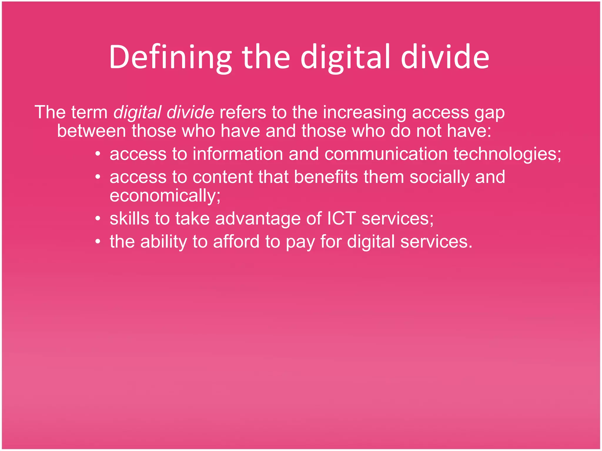 Defining the digital divide The term  digital divide  refers to the increasing access gap between those who have and those who do not have: access to information and communication technologies; access to content that benefits them socially and economically; skills to take advantage of ICT services; the ability to afford to pay for digital services. 