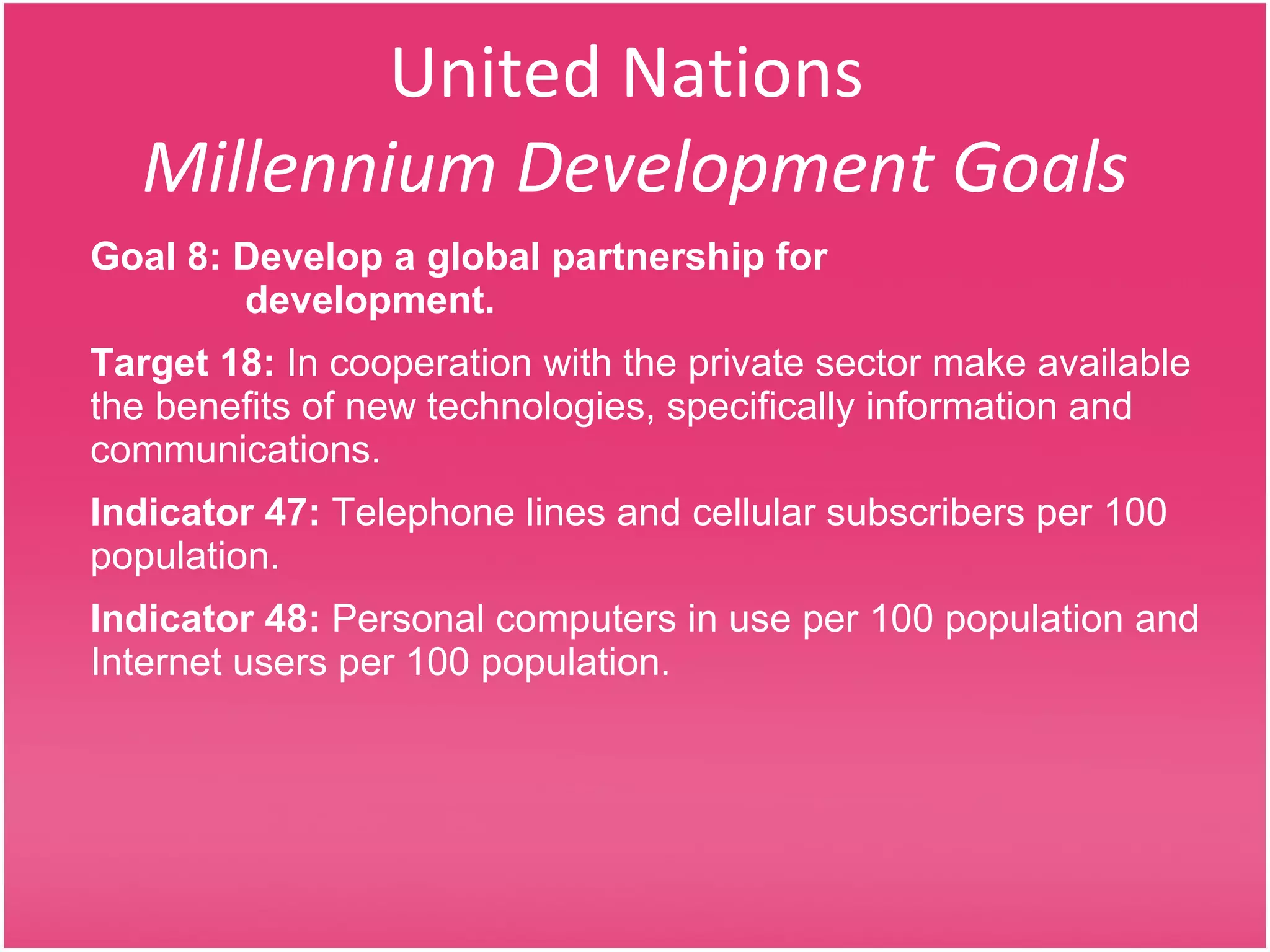 United Nations  Millennium Development Goals Goal 8: Develop a global partnership for    development. Target 18:  In cooperation with the private sector make available the benefits of new technologies, specifically information and communications. Indicator 47:  Telephone lines and cellular subscribers per 100 population. Indicator 48:  Personal computers in use per 100 population and Internet users per 100 population. 
