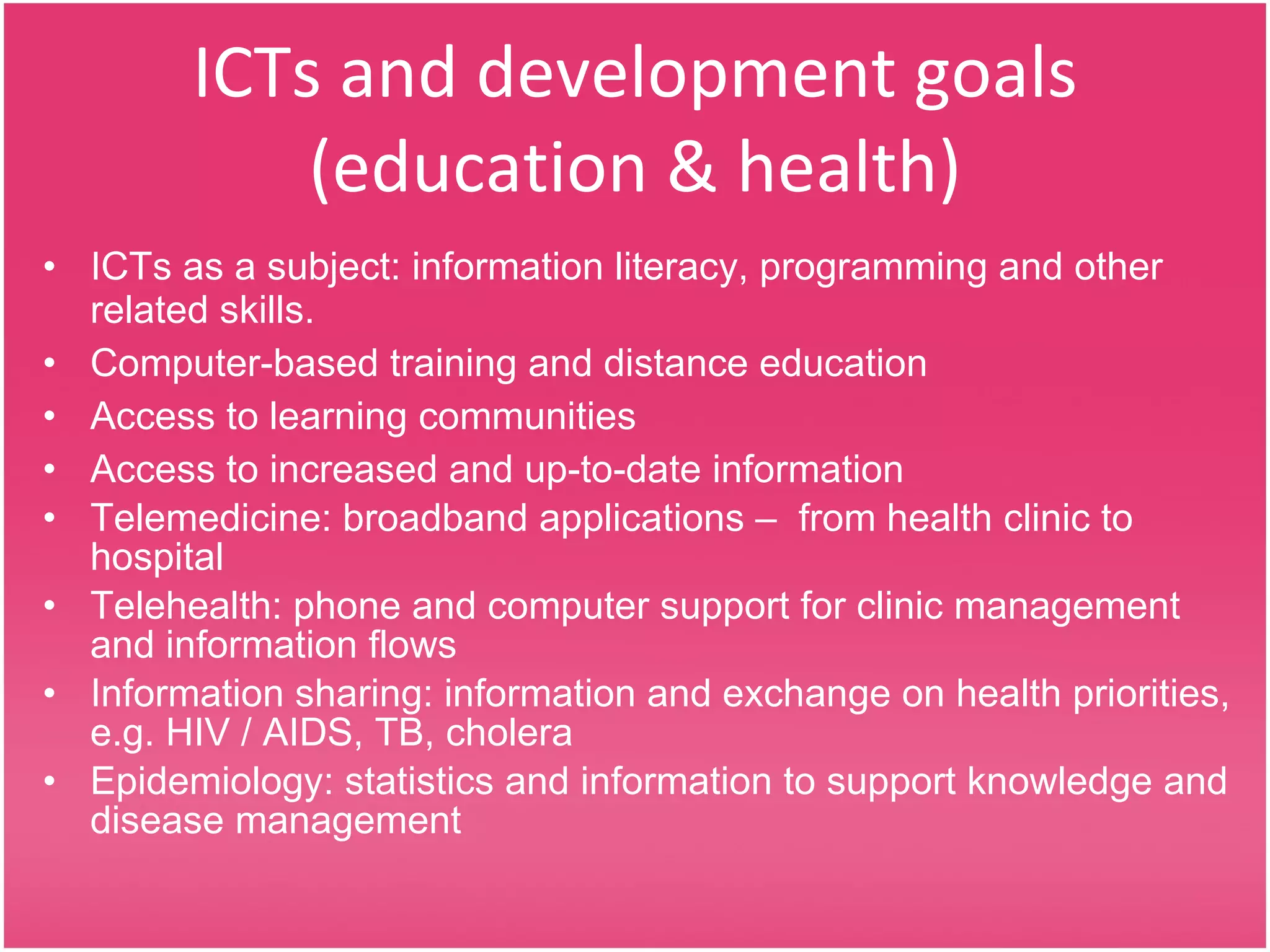 ICTs and development goals (education & health) ICTs as a subject: information literacy, programming and other related skills.  Computer - based training and distance education Access to learning communities Access to increased and up-to-date information  Telemedicine: broadband applications –  from health clinic to hospital  Telehealth: phone and computer support for clinic management and information flows Information sharing: information and exchange on health priorities, e.g. HIV / AIDS, TB, cholera Epidemiology: statistics and information to support knowledge and disease management  