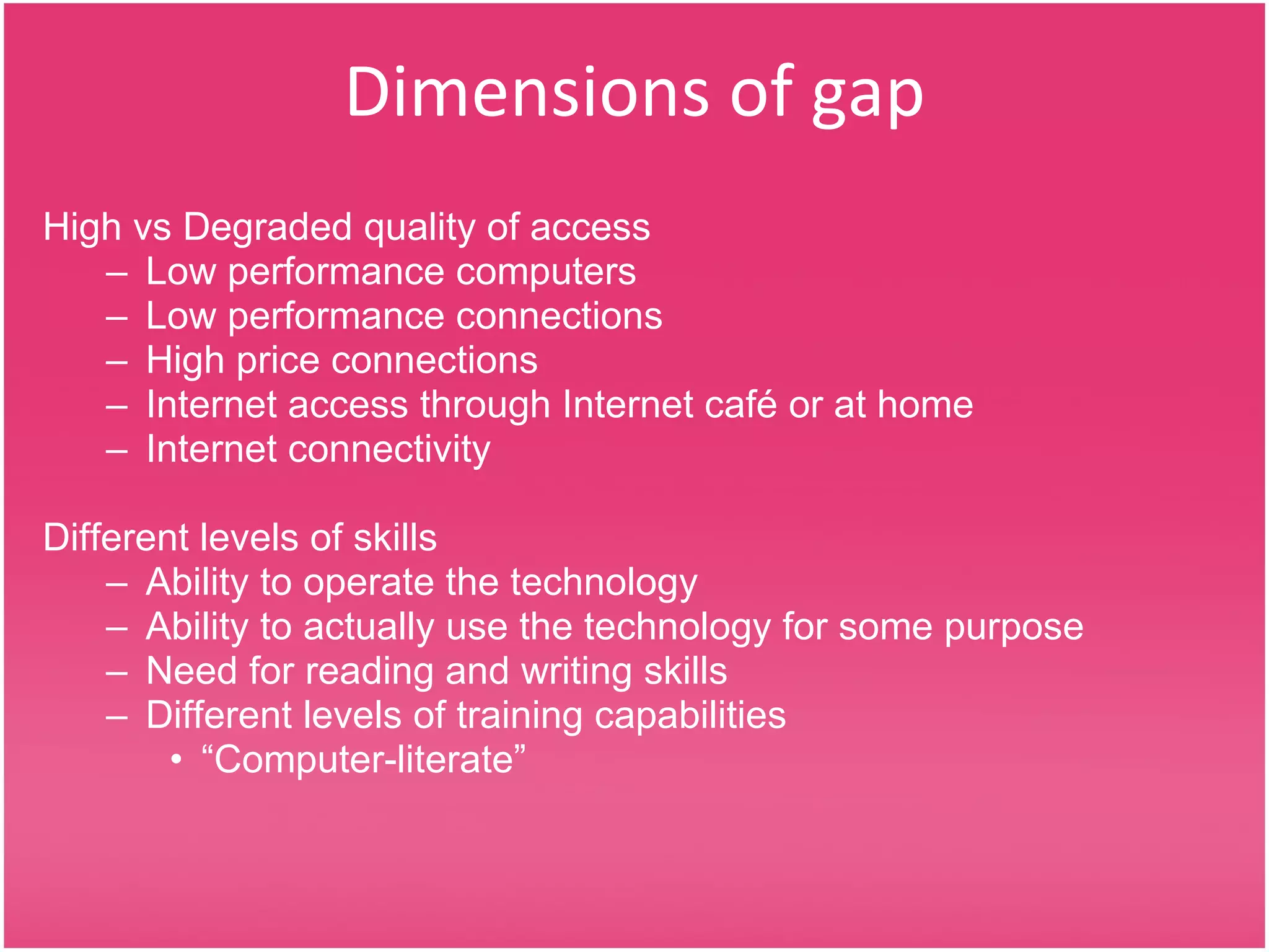 Dimensions of gap High vs Degraded quality of access Low performance computers Low performance connections High price connections Internet access through Internet café or at home Internet connectivity Different levels of skills Ability to operate the technology Ability to actually use the technology for some purpose Need for reading and writing skills Different levels of training capabilities “ Computer-literate” 