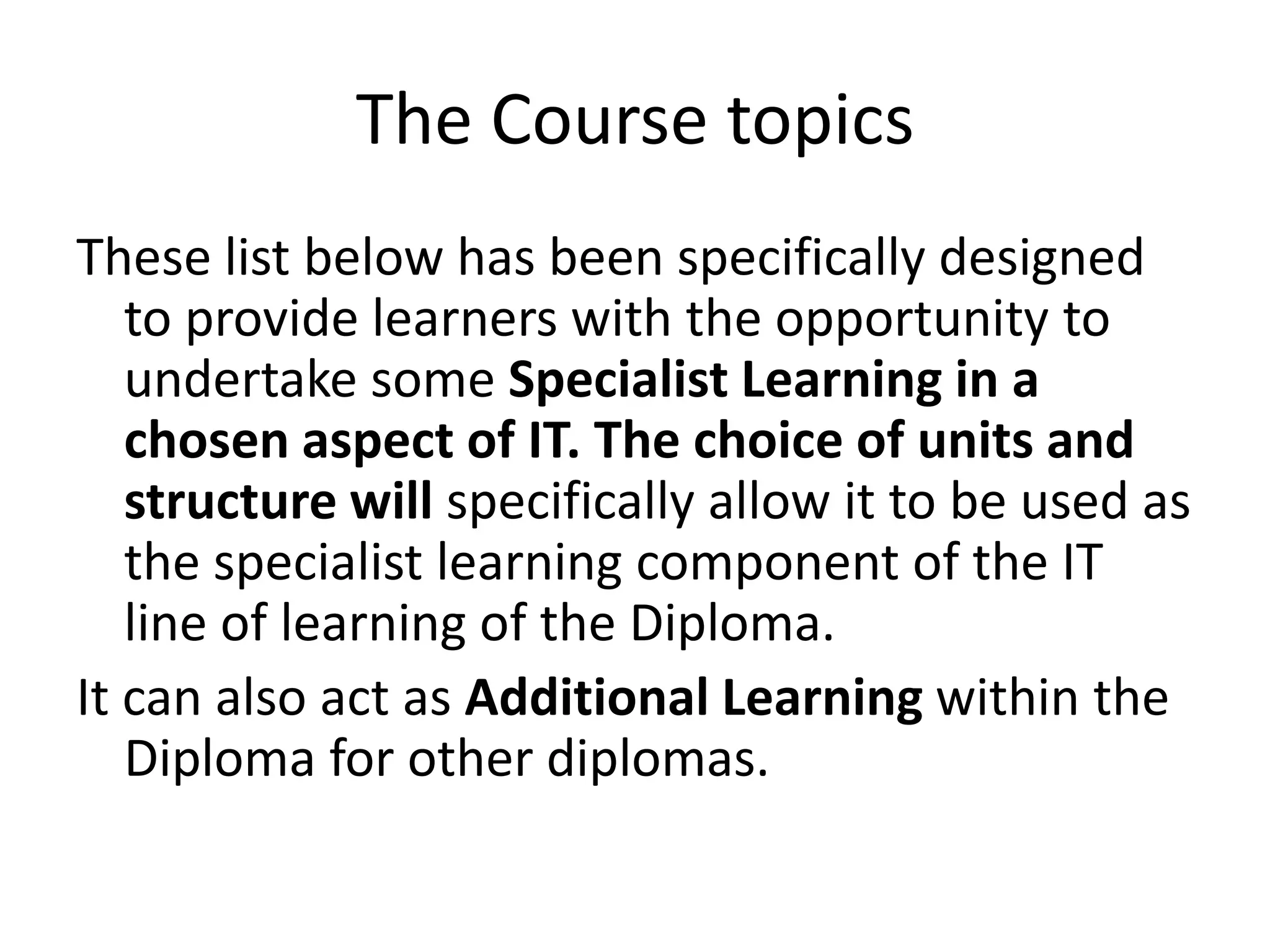 The Course topicsThese list below has been specifically designed to provide learners with the opportunity to undertake some Specialist Learning in a chosen aspect of IT. The choice of units and structure will specifically allow it to be used as the specialist learning component of the IT line of learning of the Diploma.It can also act as Additional Learning within the Diploma for other diplomas.