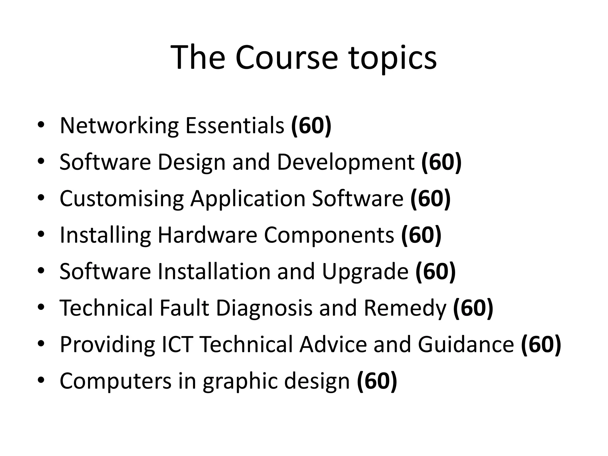 The Course topicsNetworking Essentials (60)Software Design and Development (60)Customising Application Software (60)Installing Hardware Components (60)Software Installation and Upgrade (60)Technical Fault Diagnosis and Remedy (60)Providing ICT Technical Advice and Guidance (60)Computers in graphic design (60)