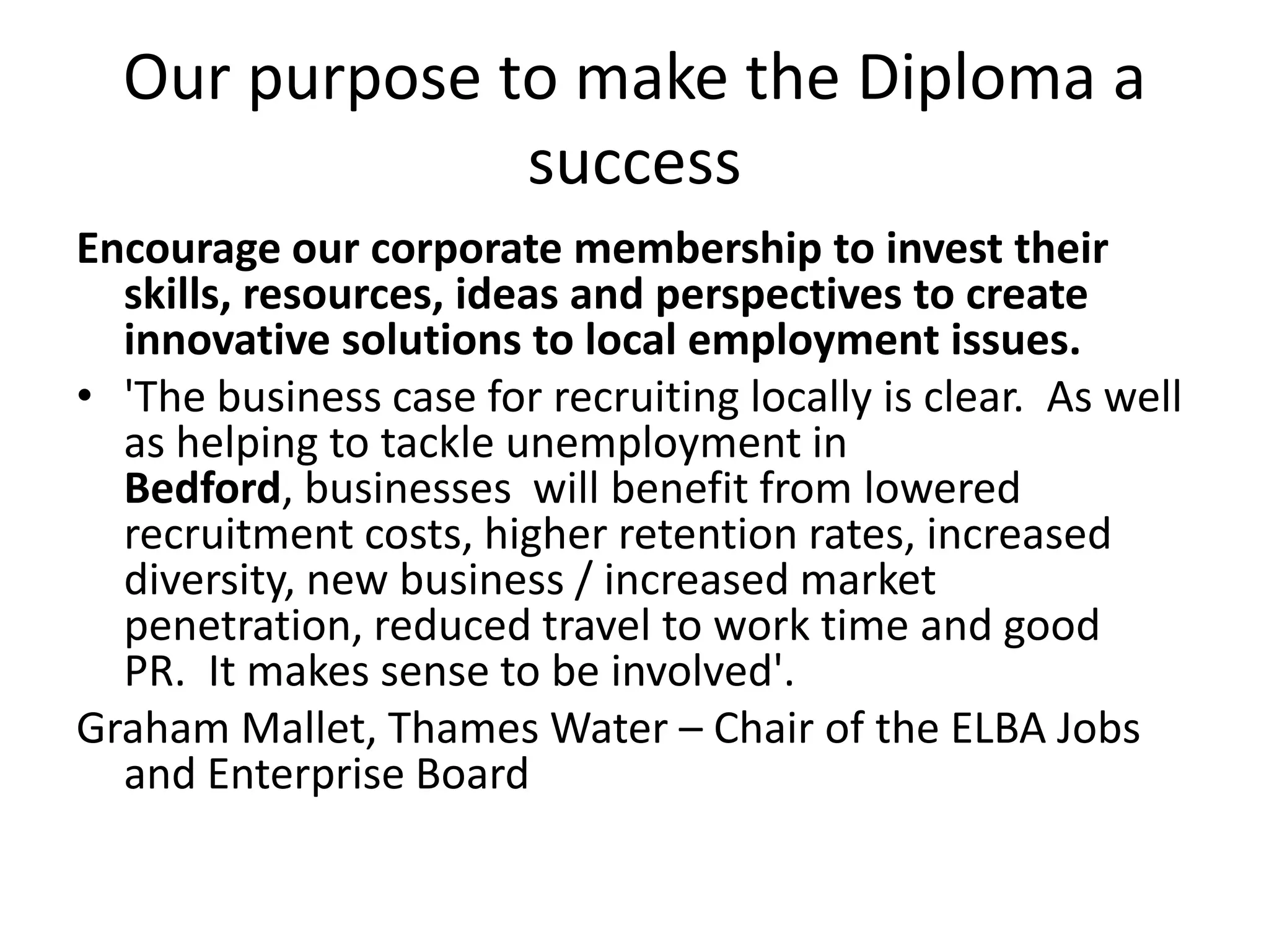 Our purpose to make the Diploma a successEncourage our corporate membership to invest their skills, resources, ideas and perspectives to create innovative solutions to local employment issues.'The business case for recruiting locally is clear.  As well as helping to tackle unemployment in Bedford, businesses  will benefit from lowered recruitment costs, higher retention rates, increased diversity, new business / increased market penetration, reduced travel to work time and good PR.  It makes sense to be involved'.Graham Mallet, Thames Water – Chair of the ELBA Jobs and Enterprise Board