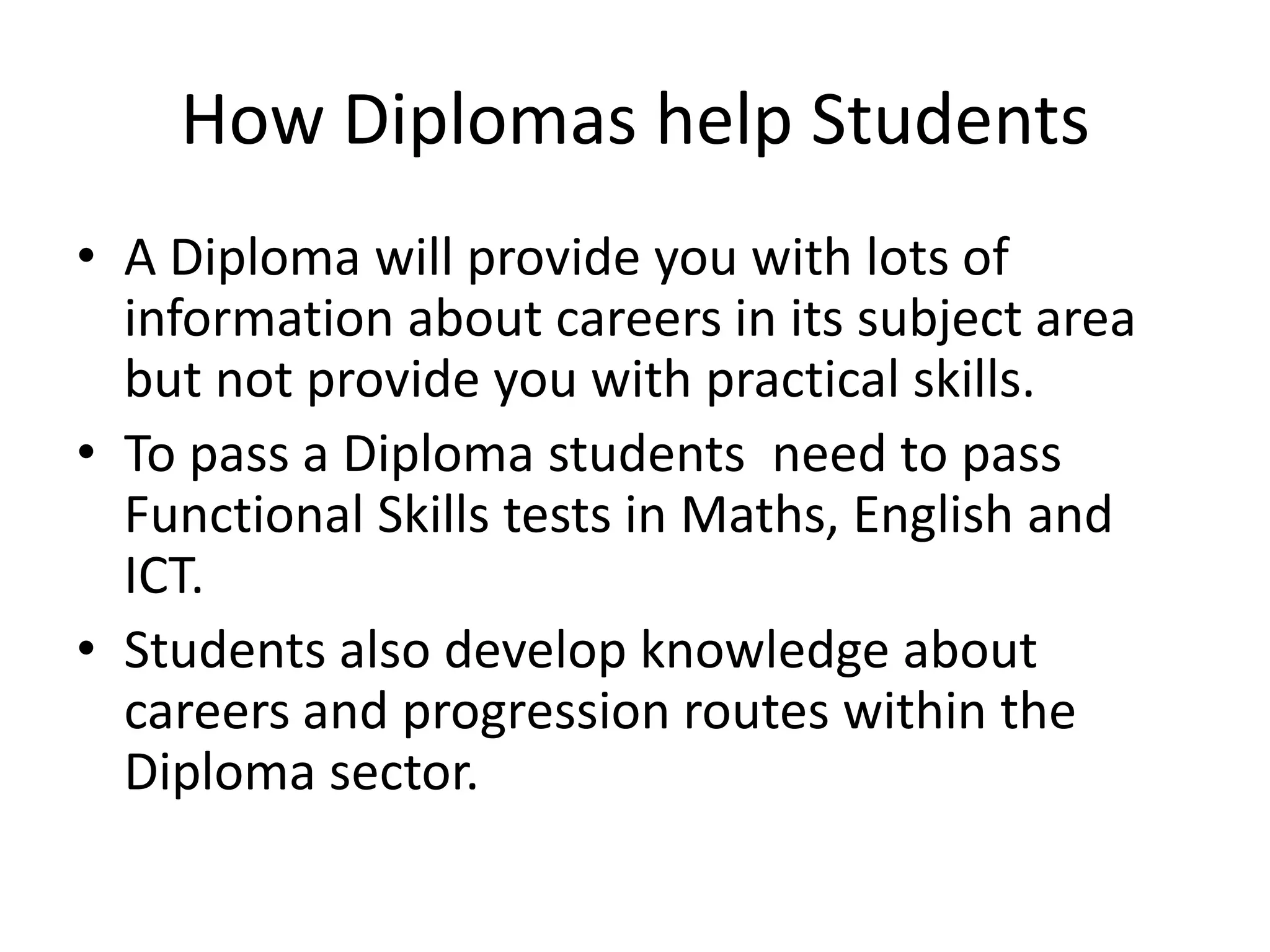How Diplomas help StudentsA Diploma will provide you with lots of information about careers in its subject area but not provide you with practical skills.To pass a Diploma students  need to pass Functional Skills tests in Maths, English and ICT. Students also develop knowledge about careers and progression routes within the Diploma sector.