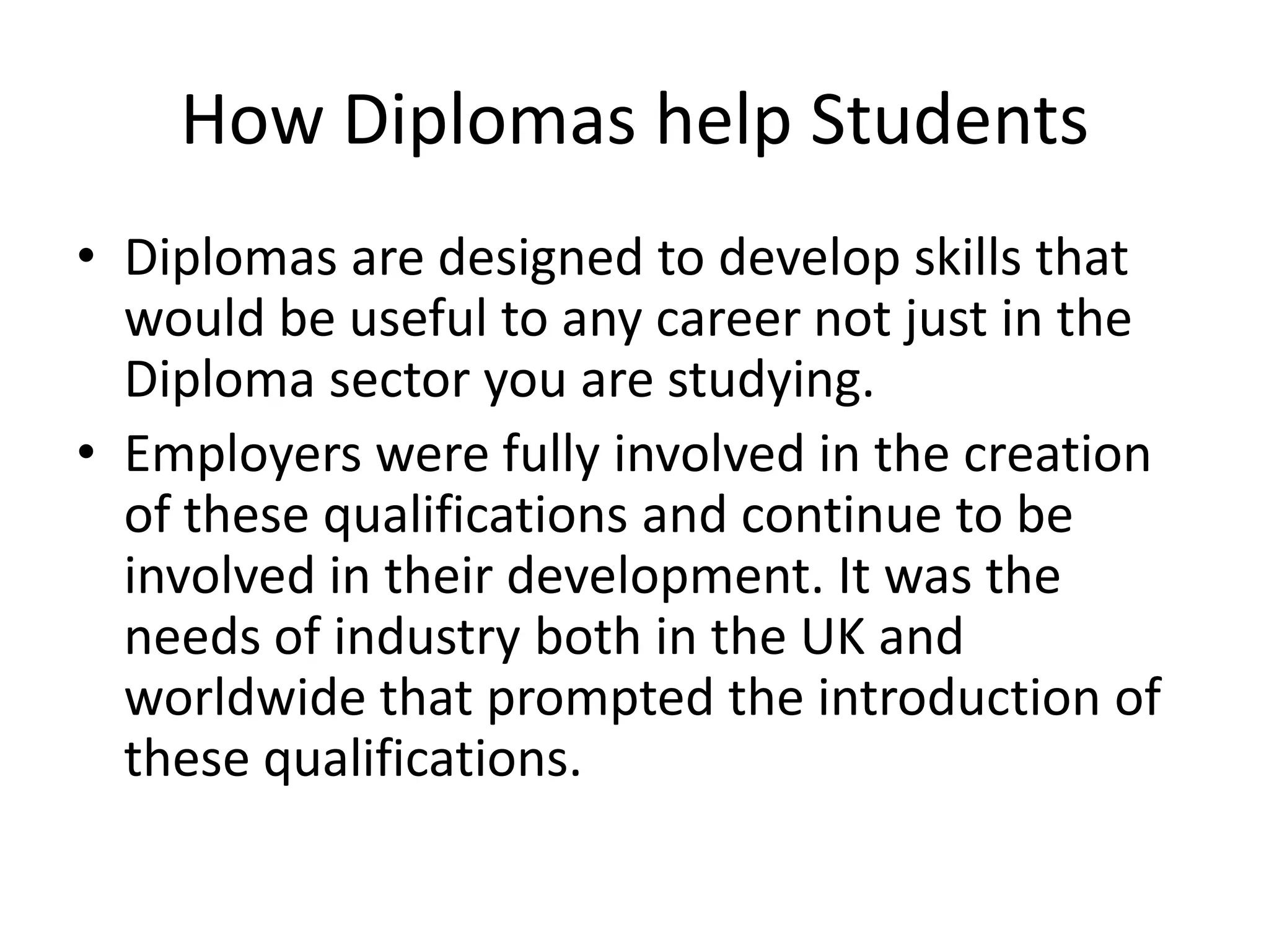 How Diplomas help StudentsDiplomas are designed to develop skills that would be useful to any career not just in the Diploma sector you are studying. Employers were fully involved in the creation of these qualifications and continue to be involved in their development. It was the needs of industry both in the UK and worldwide that prompted the introduction of these qualifications.