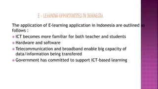 The application of E-learning application in Indonesia are outlined as
follows :
 ICT becomes more familiar for both teacher and students
 Hardware and software
 Telecommunication and broadband enable big capacity of
data/information being transfered
 Government has committed to support ICT-based learning
 
