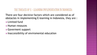 There are four decisive factors which are considered as of
obstacles in implementing E-learning in Indonesia, they are :
 Limited fund
 Human resouces
 Goverment support
 Inaccessibility of enviromental education
 