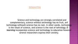 Science and technology are strongly correlated and
complementary, science without technology has no fruit, anf
technology withouth science has no root. In other words, technology
is the result of science, and science is the root of tehnology. E –
learning incorporates science and technology to education however
several researchers express their anxiety.
 