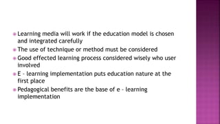  Learning media will work if the education model is chosen
and integrated carefully
 The use of technique or method must be considered
 Good effected learning process considered wisely who user
involved
 E – learning implementation puts education nature at the
first place
 Pedagogical benefits are the base of e – learning
implementation
 
