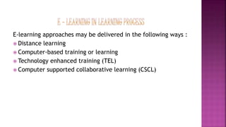 E-learning approaches may be delivered in the following ways :
 Distance learning
 Computer-based training or learning
 Technology enhanced training (TEL)
 Computer supported collaborative learning (CSCL)
 