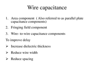 Wire capacitance
1. Area component ( Also referred to as parallel plate
capacitance components)
2. Fringing field component
3. Wire- to-wire capacitance components
To improve delay
 Increase dielectric thickness
 Reduce wire width
 Reduce spacing
 