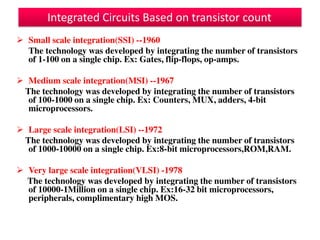  Small scale integration(SSI) --1960
The technology was developed by integrating the number of transistors
of 1-100 on a single chip. Ex: Gates, flip-flops, op-amps.
 Medium scale integration(MSI) --1967
The technology was developed by integrating the number of transistors
of 100-1000 on a single chip. Ex: Counters, MUX, adders, 4-bit
microprocessors.
 Large scale integration(LSI) --1972
The technology was developed by integrating the number of transistors
of 1000-10000 on a single chip. Ex:8-bit microprocessors,ROM,RAM.
 Very large scale integration(VLSI) -1978
The technology was developed by integrating the number of transistors
of 10000-1Million on a single chip. Ex:16-32 bit microprocessors,
peripherals, complimentary high MOS.
Integrated Circuits Based on transistor count
 