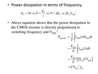 • Power dissipation in terms of frequency,
• Above equation shows that the power dissipation in
the CMOS inverter is directly proportional to
switching frequency and VDD.
2
2
DDLT
T
T VfCfEP
t
E
PPtE 
 
dynamic
0
0
sw
2
sw
1
( )
( )
T
DD DD
T
DD
DD
DD
DD
DD
P i t V dt
T
V
i t dt
T
V
Tf CV
T
CV f






 