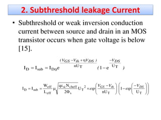 2. Subthreshold leakage Current
• Subthreshold or weak inversion conduction
current between source and drain in an MOS
transistor occurs when gate voltage is below
[15].
)(
DSV)DSVthVGSV(
TUTnU
0DsubD e1eIII















 





 




TT
2
T
s
cheffsi
eff
eff
subD
U
1
nU
U
2
Nq
L
W
II DSthGS V
exp
VV
exp
 