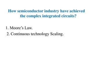 How semiconductor industry have achieved
the complex integrated circuits?
1. Moore’s Law.
2. Continuous technology Scaling.
 