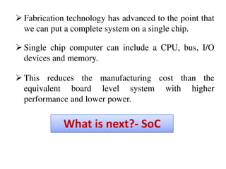 What is next?- SoC
 Fabrication technology has advanced to the point that
we can put a complete system on a single chip.
 Single chip computer can include a CPU, bus, I/O
devices and memory.
 This reduces the manufacturing cost than the
equivalent board level system with higher
performance and lower power.
 