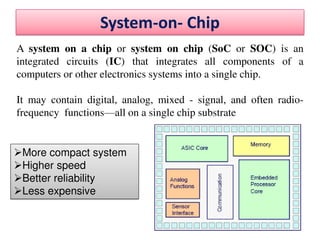 System-on- Chip
A system on a chip or system on chip (SoC or SOC) is an
integrated circuits (IC) that integrates all components of a
computers or other electronics systems into a single chip.
It may contain digital, analog, mixed - signal, and often radio-
frequency functions—all on a single chip substrate
More compact system
Higher speed
Better reliability
Less expensive
 