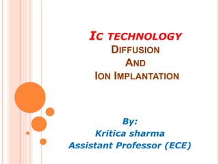 IC TECHNOLOGY
DIFFUSION
AND
ION IMPLANTATION
By:
Kritica sharma
Assistant Professor (ECE)
 