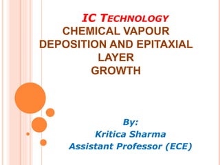 IC TECHNOLOGY
CHEMICAL VAPOUR
DEPOSITION AND EPITAXIAL
LAYER
GROWTH
By:
Kritica Sharma
Assistant Professor (ECE)
 