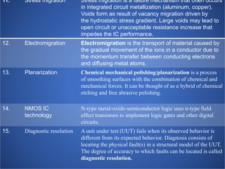 11. Stress migration Stress migration is a failure mechanism that often occurs
in integrated circuit metallization (aluminum, copper).
Voids form as result of vacancy migration driven by
the hydrostatic stress gradient. Large voids may lead to
open circuit or unacceptable resistance increase that
impedes the IC performance.
12. Electromigration Electromigration is the transport of material caused by
the gradual movement of the ions in a conductor due to
the momentum transfer between conducting electrons
and diffusing metal atoms.
13. Planarization Chemical mechanical polishing/planarization is a process
of smoothing surfaces with the combination of chemical and
mechanical forces. It can be thought of as a hybrid of chemical
etching and free abrasive polishing.
14. NMOS IC
technology
N-type metal-oxide-semiconductor logic uses n-type field
effect transistors to implement logic gates and other digital
circuits.
15. Diagnostic resolution A unit under test (UUT) fails when its observed behavior is
different from its expected behavior. Diagnosis consists of
locating the physical fault(s) in a structural model of the UUT.
The degree of accuracy to which faults can be located is called
diagnostic resolution.
 