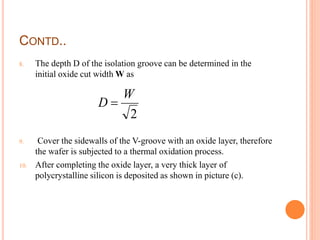 CONTD..
8. The depth D of the isolation groove can be determined in the
initial oxide cut width W as
9. Cover the sidewalls of the V-groove with an oxide layer, therefore
the wafer is subjected to a thermal oxidation process.
10. After completing the oxide layer, a very thick layer of
polycrystalline silicon is deposited as shown in picture (c).
2
W
D 
 