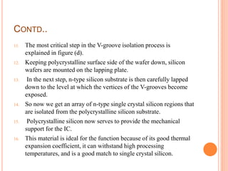 CONTD..
11. The most critical step in the V-groove isolation process is
explained in figure (d).
12. Keeping polycrystalline surface side of the wafer down, silicon
wafers are mounted on the lapping plate.
13. In the next step, n-type silicon substrate is then carefully lapped
down to the level at which the vertices of the V-grooves become
exposed.
14. So now we get an array of n-type single crystal silicon regions that
are isolated from the polycrystalline silicon substrate.
15. Polycrystalline silicon now serves to provide the mechanical
support for the IC.
16. This material is ideal for the function because of its good thermal
expansion coefficient, it can withstand high processing
temperatures, and is a good match to single crystal silicon.
 