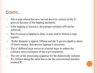 CONTD..
17. The n-type silicon has now moved down to vertices of the V-
grooves because of the lapping operation.
18. If the lapping is recessive, then proper isolation will not be
achieved.
19. But if excessive lapping is done, it may lead to thinner n-type
regions.
20. Wafer diameter is approx 100mm and the V-groove depth is about
10 micro meters, thus precise lapping is necessary.
21. The n+ diffused layer serves as a buried layer to reduce the
collector series resistance of the n-p-n transistors.
22. The rest of the processing sequence for the dialectically isolated
ICs follows along the same line as for the conventional junction
isolated IC.
 