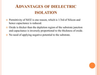 ADVANTAGES OF DIELECTRIC
ISOLATION
 Permittivity of SiO2 is one reason, which is 1/3rd of Silicon and
hence capacitance is reduced.
 Oxide is thicker than the depletion region of the substrate junction
and capacitance is inversely proportional to the thickness of oxide.
 No need of applying negative potential to the substrate.
 