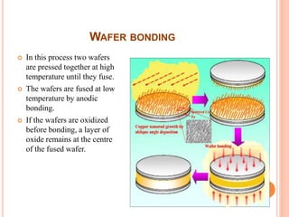 WAFER BONDING
 In this process two wafers
are pressed together at high
temperature until they fuse.
 The wafers are fused at low
temperature by anodic
bonding.
 If the wafers are oxidized
before bonding, a layer of
oxide remains at the centre
of the fused wafer.
 