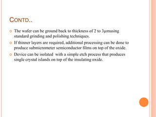CONTD..
 The wafer can be ground back to thickness of 2 to 3µmusing
standard grinding and polishing techniques.
 If thinner layers are required, additional processing can be done to
produce submicrometer semiconductor films on top of the oxide.
 Device can be isolated with a simple etch process that produces
single crystal islands on top of the insulating oxide.
 