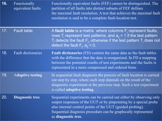 16. Functionally
equivalent faults
Functionally equivalent faults (FEF) cannot be distinguished. The
partition of all faults into distinct subsets of FEF defines
the maximal fault resolution. A test that achieves the maximal fault
resolution is said to be a complete fault-location test.
17. Fault table A fault table is a matrix where columns Fj represent faults,
rows Ti represent test patterns, and aij = 1 if the test pattern
Ti detects the fault Fj, otherwise if the test pattern Ti does not
detect the fault Fj, aij = 0.
18. Fault dictionaries Fault dictionaries (FD) contain the same data as the fault tables
with the difference that the data is reorganized. In FD a mapping
between the potential results of test experiments and the faults is
represented in a more compressed and ordered form.
19. Adaptive testing In sequential fault diagnosis the process of fault location is carried
out step by step, where each step depends on the result of the
diagnostic experiment at the previous step. Such a test experiment
is called adaptive testing.
20. Diagnostic tree Sequential experiments can be carried out either by observing only
output responses of the UUT or by pinpointing by a special probe
also internal control points of the UUT (guided probing).
Sequential diagnosis procedure can be graphically represented
as diagnostic tree.
 