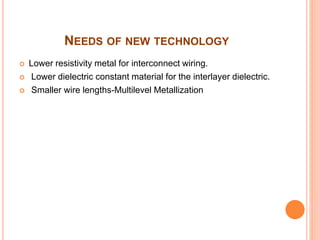 NEEDS OF NEW TECHNOLOGY
 Lower resistivity metal for interconnect wiring.
 Lower dielectric constant material for the interlayer dielectric.
 Smaller wire lengths-Multilevel Metallization
 