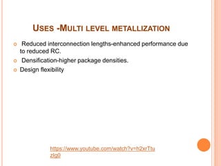 USES -MULTI LEVEL METALLIZATION
 Reduced interconnection lengths-enhanced performance due
to reduced RC.
 Densification-higher package densities.
 Design flexibility
https://www.youtube.com/watch?v=h2xrTtu
zIg0
 