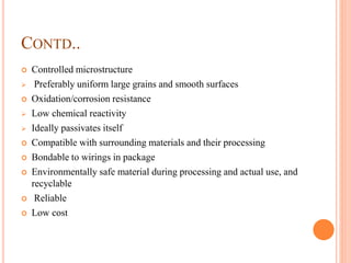 CONTD..
 Controlled microstructure
 Preferably uniform large grains and smooth surfaces
 Oxidation/corrosion resistance
 Low chemical reactivity
 Ideally passivates itself
 Compatible with surrounding materials and their processing
 Bondable to wirings in package
 Environmentally safe material during processing and actual use, and
recyclable
 Reliable
 Low cost
 