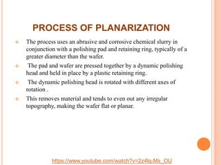 PROCESS OF PLANARIZATION
 The process uses an abrasive and corrosive chemical slurry in
conjunction with a polishing pad and retaining ring, typically of a
greater diameter than the wafer.
 The pad and wafer are pressed together by a dynamic polishing
head and held in place by a plastic retaining ring.
 The dynamic polishing head is rotated with different axes of
rotation .
 This removes material and tends to even out any irregular
topography, making the wafer flat or planar.
https://www.youtube.com/watch?v=2z4lq-Ms_OU
 
