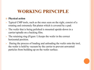 WORKING PRINCIPLE
 Physical action
 Typical CMP tools, such as the ones seen on the right, consist of a
rotating and extremely flat platen which is covered by a pad.
 The wafer that is being polished is mounted upside-down in a
carrier/spindle on a backing film.
 The retaining ring (Figure 1) keeps the wafer in the correct
horizontal position.
 During the process of loading and unloading the wafer onto the tool,
the wafer is held by vacuum by the carrier to prevent unwanted
particles from building up on the wafer surface.
 