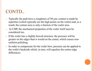 CONTD..
 Typically the pads have a roughness of 50 µm; contact is made by
asperities (which typically are the high points on the wafer) and, as a
result, the contact area is only a fraction of the wafer area.
 In CMP, the mechanical properties of the wafer itself must be
considered too.
 If the wafer has a slightly bowed structure, the pressure will be
greater on the edges than it would on the center, which causes non-
uniform polishing.
 In order to compensate for the wafer bow, pressure can be applied to
the wafer's backside which, in turn, will equalize the centre-edge
differences.
 