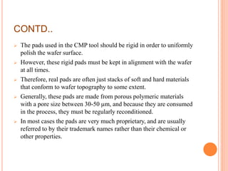 CONTD..
 The pads used in the CMP tool should be rigid in order to uniformly
polish the wafer surface.
 However, these rigid pads must be kept in alignment with the wafer
at all times.
 Therefore, real pads are often just stacks of soft and hard materials
that conform to wafer topography to some extent.
 Generally, these pads are made from porous polymeric materials
with a pore size between 30-50 µm, and because they are consumed
in the process, they must be regularly reconditioned.
 In most cases the pads are very much proprietary, and are usually
referred to by their trademark names rather than their chemical or
other properties.
 