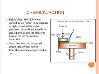 CHEMICAL ACTION
 Before about 1990 CMP was
viewed as too "dirty" to be included
in high-precision fabrication
processes, since abrasion tends to
create particles and the abrasives
themselves are not without
impurities.
 Since that time, the integrated
circuit industry has moved
from aluminium to copper conduct
ors.
 