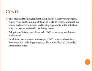 CONTD..
 This required the development of an additive patterning process,
which relies on the unique abilities of CMP to remove material in a
planar and uniform fashion and to stop repeatably at the interface
between copper and oxide insulating layers.
 Adoption of this process has made CMP processing much more
widespread.
 In addition to aluminum and copper, CMP processes have been
developed for polishing tungsten, silicon dioxide, and (recently)
carbon nanotubes.
 