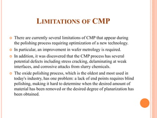LIMITATIONS OF CMP
 There are currently several limitations of CMP that appear during
the polishing process requiring optimization of a new technology.
 In particular, an improvement in wafer metrology is required.
 In addition, it was discovered that the CMP process has several
potential defects including stress cracking, delaminating at weak
interfaces, and corrosive attacks from slurry chemicals.
 The oxide polishing process, which is the oldest and most used in
today's industry, has one problem: a lack of end points requires blind
polishing, making it hard to determine when the desired amount of
material has been removed or the desired degree of planarization has
been obtained.
 