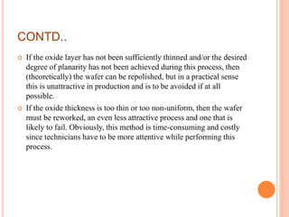 CONTD..
 If the oxide layer has not been sufficiently thinned and/or the desired
degree of planarity has not been achieved during this process, then
(theoretically) the wafer can be repolished, but in a practical sense
this is unattractive in production and is to be avoided if at all
possible.
 If the oxide thickness is too thin or too non-uniform, then the wafer
must be reworked, an even less attractive process and one that is
likely to fail. Obviously, this method is time-consuming and costly
since technicians have to be more attentive while performing this
process.
 