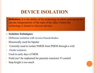 DEVICE ISOLATION
 Definition: It is the ability of the technology to allow each device to
operate independently of the state of the other. Unless the
technology is limited to discrete devices.
 Isolation Techniques:
 Diffusion isolation with reverse biased diodes:
• Historically used for bipolar
• Currently used to isolate NMOS from PMOS through a well.
 Oxide isolation:
• Used in early days of MOS
• Field can’t be implanted for parasitic transistor Vt control
• Step height is too much
 