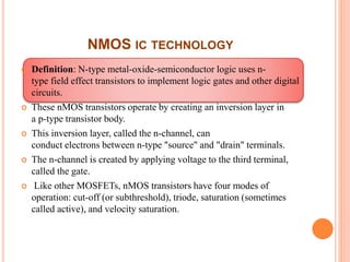 NMOS IC TECHNOLOGY
 Definition: N-type metal-oxide-semiconductor logic uses n-
type field effect transistors to implement logic gates and other digital
circuits.
 These nMOS transistors operate by creating an inversion layer in
a p-type transistor body.
 This inversion layer, called the n-channel, can
conduct electrons between n-type "source" and "drain" terminals.
 The n-channel is created by applying voltage to the third terminal,
called the gate.
 Like other MOSFETs, nMOS transistors have four modes of
operation: cut-off (or subthreshold), triode, saturation (sometimes
called active), and velocity saturation.
 