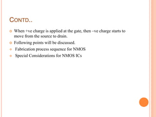 CONTD..
 When +ve charge is applied at the gate, then –ve charge starts to
move from the source to drain.
 Following points will be discussed.
 Fabrication process sequence for NMOS
 Special Considerations for NMOS ICs
 