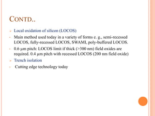 CONTD..
 Local oxidation of silicon (LOCOS)
• Main method used today in a variety of forms e. g., semi-recessed
LOCOS, fully-recessed LOCOS, SWAMI, poly-buffered LOCOS.
• 0.6 µm pitch: LOCOS limit if thick (>300 nm) field oxides are
required. 0.4 µm pitch with recessed LOCOS (200 nm field oxide)
 Trench isolation
• Cutting edge technology today
 
