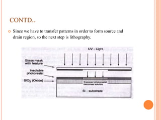 CONTD..
 Since we have to transfer patterns in order to form source and
drain region, so the next step is lithography.
 