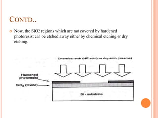 CONTD..
 Now, the SiO2 regions which are not covered by hardened
photoresist can be etched away either by chemical etching or dry
etching.
 