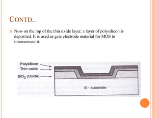 CONTD..
 Now on the top of the thin oxide layer, a layer of polysilicon is
deposited. It is used as gate electrode material for MOS to
interconnect it.
 