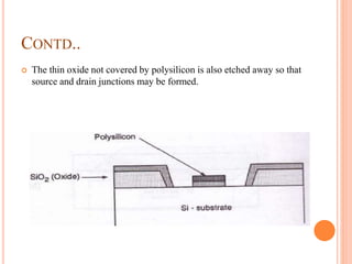 CONTD..
 The thin oxide not covered by polysilicon is also etched away so that
source and drain junctions may be formed.
 